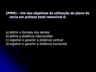 (PMM) – Um dos objetivos da utilização do plano de
cerca em prótese total removível é:
a) definir o formato dos dentes
b) definir a distância intercondilar
c) registrar e garantir a distância vertical
d) registrar e garantir a distância horizontal
 