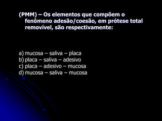 (PMM) – Os elementos que compõem o
fenômeno adesão/coesão, em prótese total
removível, são respectivamente:
a) mucosa – saliva – placa
b) placa – saliva – adesivo
c) placa – adesivo – mucosa
d) mucosa – saliva – mucosa
 