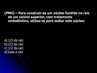 (PMS) – Para construir-se um núcleo fundido na raiz
de um canino superior, com tratamento
endodôntico, utiliza-se para sediar este núcleo:
a) 1/3 da raiz
b) 2/3 da raiz
c) 1/2 da raiz
d) toda a raiz
 