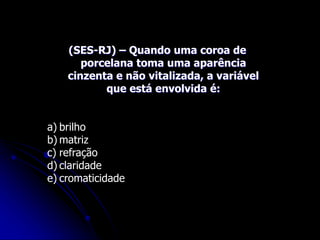 (SES-RJ) – Quando uma coroa de
porcelana toma uma aparência
cinzenta e não vitalizada, a variável
que está envolvida é:
a) brilho
b) matriz
c) refração
d) claridade
e) cromaticidade
 