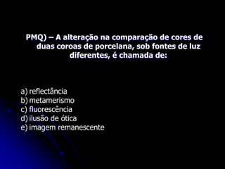 PMQ) – A alteração na comparação de cores de
duas coroas de porcelana, sob fontes de luz
diferentes, é chamada de:
a) reflectância
b) metamerismo
c) fluorescência
d) ilusão de ótica
e) imagem remanescente
 