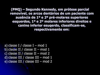 (PMQ) – Segundo Kennedy, em prótese parcial
removível, os arcos dentários de um paciente com
ausência de 1º e 2º pré-molares superiores
esquerdos, 1º e 2º molares inferiores direitos e
canino inferior esuqerdo, classificam-se,
respectivamente em:
a) classe I / classe I – mod 1
b) classe II / classe II – mod 1
c) classe II / classe II – mod 2
d) classe III / classe III – mod 1
e) classe III / classe III – mod 2
 