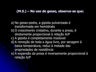 (M.S.) – No uso de gesso, observa-se que:
a) No gesso-pedra, a gipsita pulverizada é
transformada em hemiidrato
b) O crescimento cristalino, durante a presa, é
diretamente proporcional à relação A/P
c) A gipsita é completamente insolúvel
d) A remoção de toda a água livre, por secagem à
baixa temperatura, reduz à metade das
propriedades de resistência
e) A expansão da presa é inversamente proporcional à
relação A/P
 