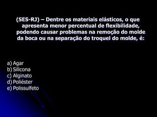 (SES-RJ) – Dentre os materiais elásticos, o que
apresenta menor percentual de flexibilidade,
podendo causar problemas na remoção do molde
da boca ou na separação do troquel do molde, é:
a) Agar
b) Silicona
c) Alginato
d) Poliéster
e) Polissulfeto
 