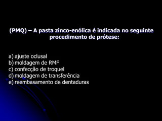 (PMQ) – A pasta zinco-enólica é indicada no seguinte
procedimento de prótese:
a) ajuste oclusal
b) moldagem de RMF
c) confecção de troquel
d) moldagem de transferência
e) reembasamento de dentaduras
 