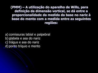 (PMM) – A utilização do aparelho de Wills, para
definição da dimensão vertical, se dá entre a
proporcionalidade da medida da base no nariz à
base do mento com a medida entre as seguintes
regiões:
a) comissuras labial e palpebral
b) glabela e asa do nariz
c) trágus e asa do nariz
d) ponto tríquio e mento
 