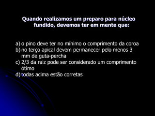 Quando realizamos um preparo para núcleo
fundido, devemos ter em mente que:
a) o pino deve ter no mínimo o comprimento da coroa
b) no terço apical devem permanecer pelo menos 3
mm de guta-percha
c) 2/3 da raiz pode ser considerado um comprimento
ótimo
d) todas acima estão corretas
 
