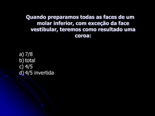 Quando preparamos todas as faces de um
molar inferior, com exceção da face
vestibular, teremos como resultado uma
coroa:
a) 7/8
b) total
c) 4/5
d) 4/5 invertida
 