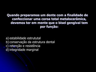 Quando preparamos um dente com a finalidade de
confeccionar uma coroa total metalocerâmica,
devemos ter em mente que o bisel gengival tem
por função:
a) estabilidade estrututal
b) conservação da estrutura dental
c) retenção e resistência
d) integridade marginal
 