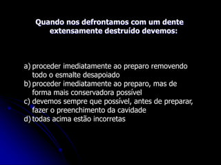 Quando nos defrontamos com um dente
extensamente destruído devemos:
a) proceder imediatamente ao preparo removendo
todo o esmalte desapoiado
b) proceder imediatamente ao preparo, mas de
forma mais conservadora possível
c) devemos sempre que possível, antes de preparar,
fazer o preenchimento da cavidade
d) todas acima estão incorretas
 