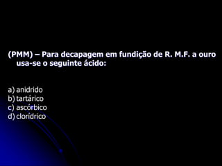 (PMM) – Para decapagem em fundição de R. M.F. a ouro
usa-se o seguinte ácido:
a) anidrido
b) tartárico
c) ascórbico
d) clorídrico
 