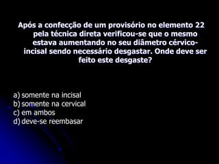 Após a confecção de um provisório no elemento 22
pela técnica direta verificou-se que o mesmo
estava aumentando no seu diâmetro cérvico-
incisal sendo necessário desgastar. Onde deve ser
feito este desgaste?
a) somente na incisal
b) somente na cervical
c) em ambos
d) deve-se reembasar
 