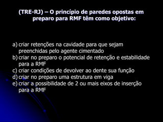 (TRE-RJ) – O princípio de paredes opostas em
preparo para RMF têm como objetivo:
a) criar retenções na cavidade para que sejam
preenchidas pelo agente cimentado
b) criar no preparo o potencial de retenção e estabilidade
para a RMF
c) criar condições de devolver ao dente sua função
d) criar no preparo uma estrutura em viga
e) criar a possibilidade de 2 ou mais eixos de inserção
para a RMF
 
