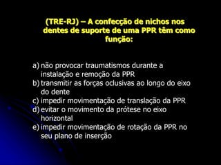 (TRE-RJ) – A confecção de nichos nos
dentes de suporte de uma PPR têm como
função:
a) não provocar traumatismos durante a
instalação e remoção da PPR
b) transmitir as forças oclusivas ao longo do eixo
do dente
c) impedir movimentação de translação da PPR
d) evitar o movimento da prótese no eixo
horizontal
e) impedir movimentação de rotação da PPR no
seu plano de inserção
 