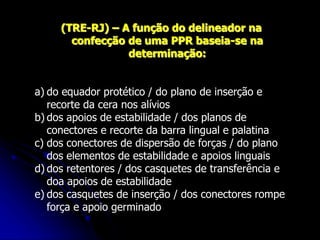 (TRE-RJ) – A função do delineador na
confecção de uma PPR baseia-se na
determinação:
a) do equador protético / do plano de inserção e
recorte da cera nos alívios
b) dos apoios de estabilidade / dos planos de
conectores e recorte da barra lingual e palatina
c) dos conectores de dispersão de forças / do plano
dos elementos de estabilidade e apoios linguais
d) dos retentores / dos casquetes de transferência e
doa apoios de estabilidade
e) dos casquetes de inserção / dos conectores rompe
força e apoio germinado
 
