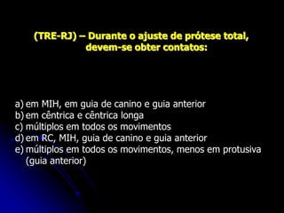 (TRE-RJ) – Durante o ajuste de prótese total,
devem-se obter contatos:
a) em MIH, em guia de canino e guia anterior
b) em cêntrica e cêntrica longa
c) múltiplos em todos os movimentos
d) em RC, MIH, guia de canino e guia anterior
e) múltiplos em todos os movimentos, menos em protusiva
(guia anterior)
 