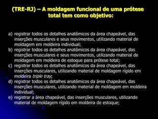 (TRE-RJ) – A moldagem funcional de uma prótese
total tem como objetivo:
a) registrar todos os detalhes anatômicos da área chapeável, das
inserções musculares e seus movimentos, utilizando material de
moldagem em moldeira individual;
b) registrar todos os detalhes anatômicos da área chapeável, das
inserções musculares e seus movimentos, utilizando material de
moldagem em moldeira de estoque para prótese total;
c) registrar todos os detalhes anatômicos da área chapeável, das
inserções musculares, utilizando material de moldagem rígido em
moldeira triple tray;
d) registrar todos os detalhes anatômicos da área chapeável, das
inserções musculares, utilizando material de moldagem em moldeira
individual;
e) registrar a área chapeável, das inserções musculares, utilizando
material de moldagem rígido em moldeira de estoque;
 