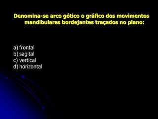 Denomina-se arco gótico o gráfico dos movimentos
mandibulares bordejantes traçados no plano:
a) frontal
b) sagital
c) vertical
d) horizontal
 