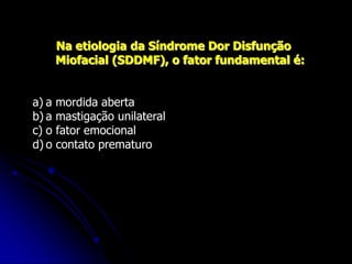 Na etiologia da Síndrome Dor Disfunção
Miofacial (SDDMF), o fator fundamental é:
a) a mordida aberta
b) a mastigação unilateral
c) o fator emocional
d) o contato prematuro
 