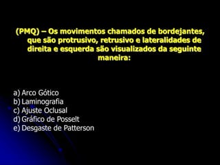 (PMQ) – Os movimentos chamados de bordejantes,
que são protrusivo, retrusivo e lateralidades de
direita e esquerda são visualizados da seguinte
maneira:
a) Arco Gótico
b) Laminografia
c) Ajuste Oclusal
d) Gráfico de Posselt
e) Desgaste de Patterson
 