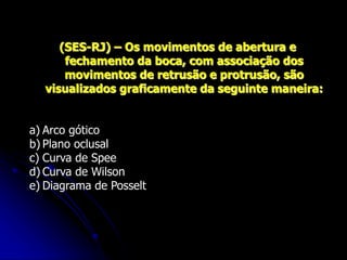 (SES-RJ) – Os movimentos de abertura e
fechamento da boca, com associação dos
movimentos de retrusão e protrusão, são
visualizados graficamente da seguinte maneira:
a) Arco gótico
b) Plano oclusal
c) Curva de Spee
d) Curva de Wilson
e) Diagrama de Posselt
 