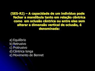(SES-RJ) – A capacidade de um indivíduo pode
fechar a mandíbula tanto em relação cêntrica
como em oclusão cêntrica ou entre elas sem
alterar a dimensão vertical de oclusão, é
denominada:
a) Equilíbrio
b) Retrusivo
c) Protrusivo
d) Cêntrica longa
e) Movimento de Bennet
 
