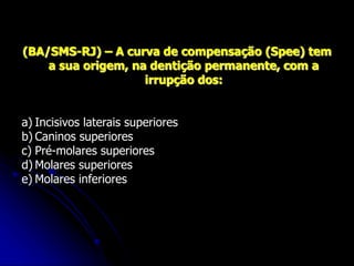 (BA/SMS-RJ) – A curva de compensação (Spee) tem
a sua origem, na dentição permanente, com a
irrupção dos:
a) Incisivos laterais superiores
b) Caninos superiores
c) Pré-molares superiores
d) Molares superiores
e) Molares inferiores
 