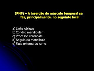 (PNF) – A inserção do músculo temporal se
faz, principalmente, no seguinte local:
a) Linha oblíqua
b) Côndilo mandibular
c) Processo coronóide
d) Ângulo da mandíbula
e) Face externa do ramo
 