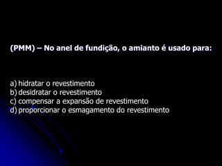 (PMM) – No anel de fundição, o amianto é usado para:
a) hidratar o revestimento
b) desidratar o revestimento
c) compensar a expansão de revestimento
d) proporcionar o esmagamento do revestimento
 