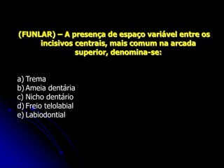 (FUNLAR) – A presença de espaço variável entre os
incisivos centrais, mais comum na arcada
superior, denomina-se:
a) Trema
b) Ameia dentária
c) Nicho dentário
d) Freio telolabial
e) Labiodontial
 