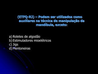(ETFQ-RJ) – Podem ser utilizados como
auxiliares na técnica de manipulação da
mandíbula, exceto:
a) Roletes de algodão
b) Estimuladores mioelétricos
c) Jigs
d) Mentoneiras
 