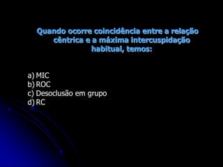 Quando ocorre coincidência entre a relação
cêntrica e a máxima intercuspidação
habitual, temos:
a) MIC
b) ROC
c) Desoclusão em grupo
d) RC
 