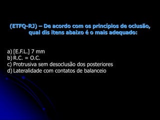 (ETFQ-RJ) – De acordo com os princípios de oclusão,
qual dis itens abaixo é o mais adequado:
a) [E.F.L.] 7 mm
b) R.C. = O.C.
c) Protrusiva sem desoclusão dos posteriores
d) Lateralidade com contatos de balanceio
 