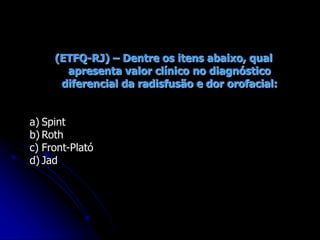 (ETFQ-RJ) – Dentre os itens abaixo, qual
apresenta valor clínico no diagnóstico
diferencial da radisfusão e dor orofacial:
a) Spint
b) Roth
c) Front-Plató
d) Jad
 