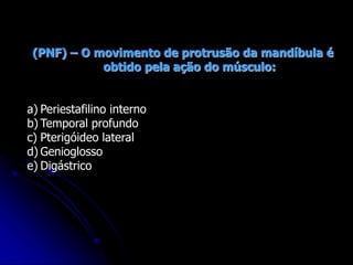 (PNF) – O movimento de protrusão da mandíbula é
obtido pela ação do músculo:
a) Periestafilino interno
b) Temporal profundo
c) Pterigóideo lateral
d) Genioglosso
e) Digástrico
 