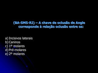 (BA-SMS-RJ) – A chave de oclusão de Angle
corresponde à relação oclusão entre os:
a) Incisivos laterais
b) Caninos
c) 1º molares
d) Pré-molares
e) 2º molares
 