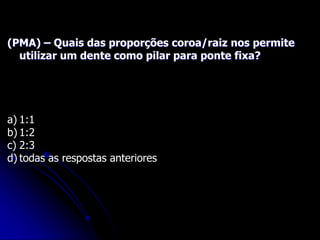(PMA) – Quais das proporções coroa/raiz nos permite
utilizar um dente como pilar para ponte fixa?
a) 1:1
b) 1:2
c) 2:3
d) todas as respostas anteriores
 