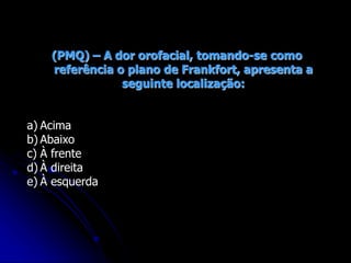 (PMQ) – A dor orofacial, tomando-se como
referência o plano de Frankfort, apresenta a
seguinte localização:
a) Acima
b) Abaixo
c) À frente
d) À direita
e) À esquerda
 