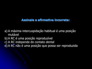 Assinale a afirmativa incorreta:
a) A máxima intercuspidação habitual é uma posição
mutável
b) A RC é uma posição reproduzível
c) A RC independe do contato dental
d) A RC não é uma posição que possa ser reproduzida
 