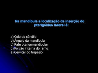 Na mandíbula a localização da inserção do
pterigóideo lateral é:
a) Colo do côndilo
b) Ângulo da mandíbula
c) Rafe pterigomandibular
d) Porção interna do ramo
e) Cervical do trapézio
 