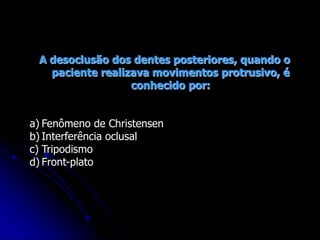 A desoclusão dos dentes posteriores, quando o
paciente realizava movimentos protrusivo, é
conhecido por:
a) Fenômeno de Christensen
b) Interferência oclusal
c) Tripodismo
d) Front-plato
 