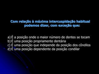 Com relação à máxima intercuspidação habitual
podemos dizer, com exceção que:
a) É a posição onde o maior número de dentes se tocam
b) É uma posição propriamente dentária
c) É uma posição que independe da posição dos côndilos
d) É uma posição dependente da posição condilar
 