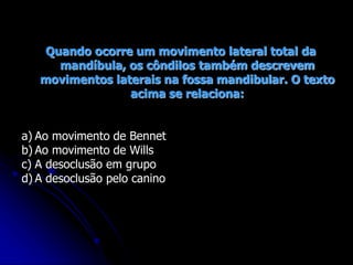 Quando ocorre um movimento lateral total da
mandíbula, os côndilos também descrevem
movimentos laterais na fossa mandibular. O texto
acima se relaciona:
a) Ao movimento de Bennet
b) Ao movimento de Wills
c) A desoclusão em grupo
d) A desoclusão pelo canino
 