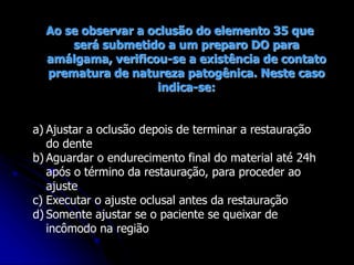 Ao se observar a oclusão do elemento 35 que
será submetido a um preparo DO para
amálgama, verificou-se a existência de contato
prematura de natureza patogênica. Neste caso
indica-se:
a) Ajustar a oclusão depois de terminar a restauração
do dente
b) Aguardar o endurecimento final do material até 24h
após o término da restauração, para proceder ao
ajuste
c) Executar o ajuste oclusal antes da restauração
d) Somente ajustar se o paciente se queixar de
incômodo na região
 