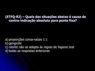(ETFQ-RJ) – Quais das situações abaixo é causa de
contra-indicação absoluta para ponte fixa?
a) proporções coroa-raízes 1:1
b) gengivite
c) cliente não se adapta às regras de higiene oral
d) todas as respostas anteriores
 