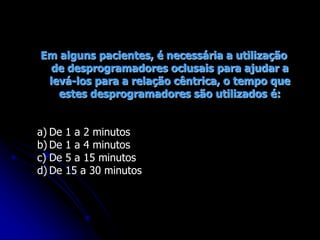 Em alguns pacientes, é necessária a utilização
de desprogramadores oclusais para ajudar a
levá-los para a relação cêntrica, o tempo que
estes desprogramadores são utilizados é:
a) De 1 a 2 minutos
b) De 1 a 4 minutos
c) De 5 a 15 minutos
d) De 15 a 30 minutos
 