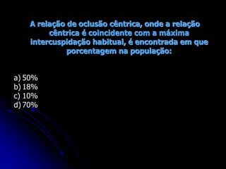 A relação de oclusão cêntrica, onde a relação
cêntrica é coincidente com a máxima
intercuspidação habitual, é encontrada em que
porcentagem na população:
a) 50%
b) 18%
c) 10%
d) 70%
 