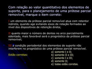 Com relação ao valor quantitativo dos elementos de
suporte, para o planejamento de uma prótese parcial
removível, marque o item correto:
I um elemento da prótese parcial removível atua com retentor
indireto, quando age evitando eixos de rotação formados ao
nível dos dispositivos de retenção direta;
II quanto maior o número de dentes no arco parcialmente
edentado, mais favorável será o prognóstico da prótese parcial
removível;
III a condição periodental dos elementos de suporte não
interferem no prognóstico de uma prótese parcial removível.
Estão corretas:
a) somente I e II;
b) somente II e III;
c) somente I e III;
d) somente II;
e) todas estão corretas.
 