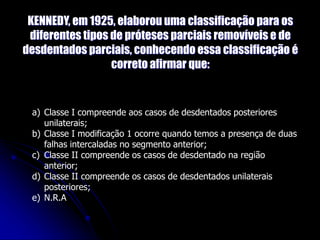 KENNEDY, em 1925, elaborou uma classificação para os
diferentes tipos de próteses parciais removíveis e de
desdentados parciais, conhecendo essa classificação é
correto afirmar que:
a) Classe I compreende aos casos de desdentados posteriores
unilaterais;
b) Classe I modificação 1 ocorre quando temos a presença de duas
falhas intercaladas no segmento anterior;
c) Classe II compreende os casos de desdentado na região
anterior;
d) Classe II compreende os casos de desdentados unilaterais
posteriores;
e) N.R.A
 