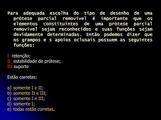 Para adequada escolha do tipo de desenho de uma
prótese parcial removível é importante que os
elementos constituintes de uma prótese parcial
removível sejam reconhecidos e suas funções sejam
devidamente determinadas. Então podemos dizer que
os grampos e s apoios oclusais possuem as seguintes
funções:
I retenção;
II estabilidade de prótese;
III suporte
Estão corretas:
a) somente I e II;
b) somente II e III;
c) somente I e III;
d) somente I;
e) todas estão corretas.
 